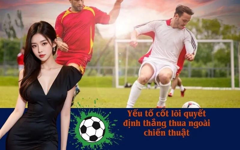 Yếu tố cốt lõi quyết định thắng thua ngoài chiến thuật