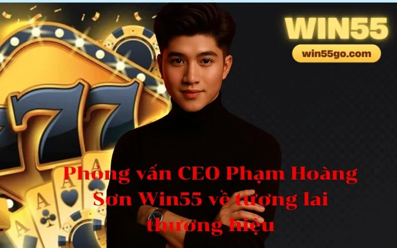 Phỏng vấn CEO Phạm Hoàng Sơn Win55 về tương lai thương hiệu